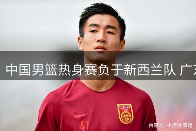 中国男篮热身赛负于新西兰队 广东佛山上演激烈对决
