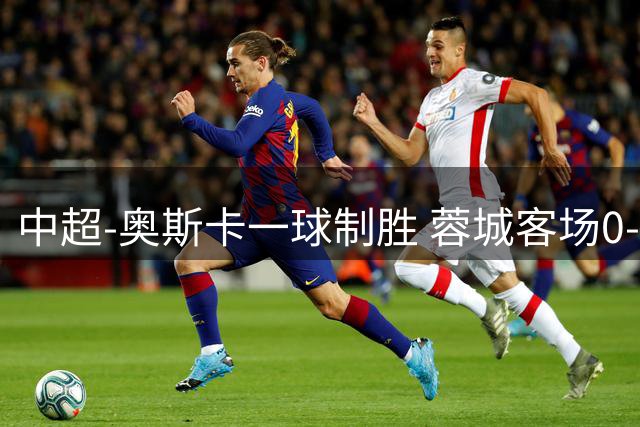 中超-奥斯卡一球制胜 蓉城客场0-1玉昆6轮不胜