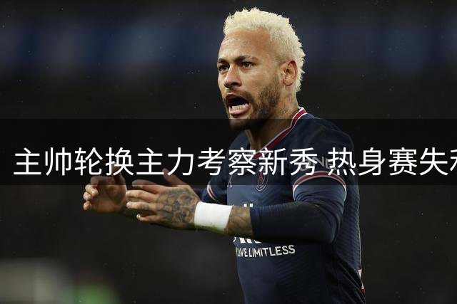 主帅轮换主力考察新秀 热身赛失利暴露阵容短板