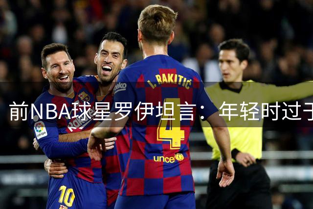 前NBA球星罗伊坦言：年轻时过于专注训练，忽视身体保养酿遗憾
