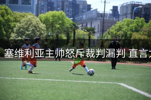 塞维利亚主帅怒斥裁判漏判 直言尤尔曼德犯规毫无争议