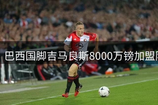 巴西国脚吉马良斯8000万镑加盟阿森纳 这笔重磅交易暗藏哪些玄机？