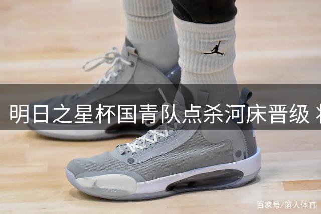 明日之星杯国青队点杀河床晋级 将与英超豪门争夺冠军奖杯