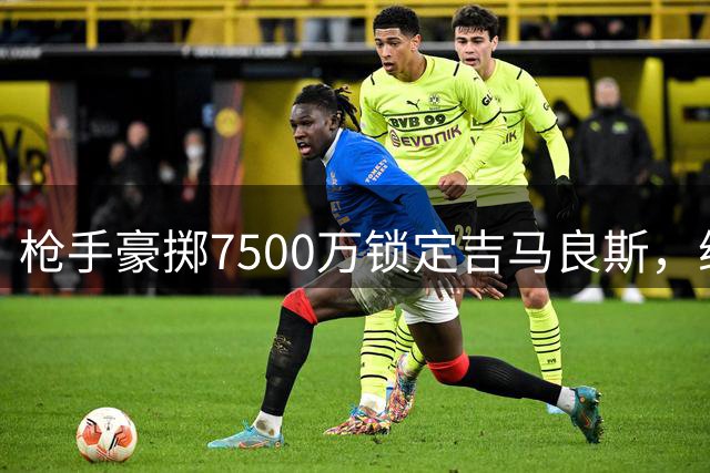 枪手豪掷7500万锁定吉马良斯，维尼修斯续约皇马成定局