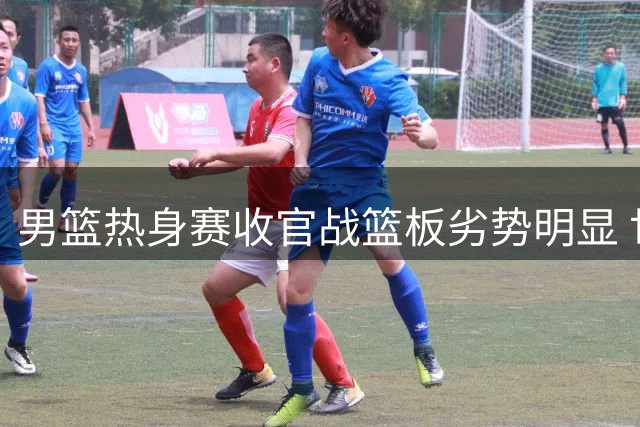 男篮热身赛收官战篮板劣势明显 世预赛备战存隐忧