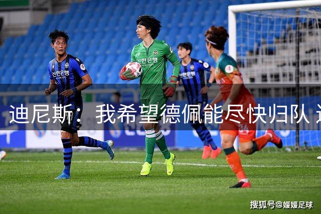 迪尼斯：我希望德佩能尽快归队 连续失球未必是林加德登场造成的