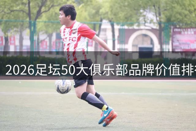 2026足坛50大俱乐部品牌价值排行：五大联赛球队居多，前十无意甲