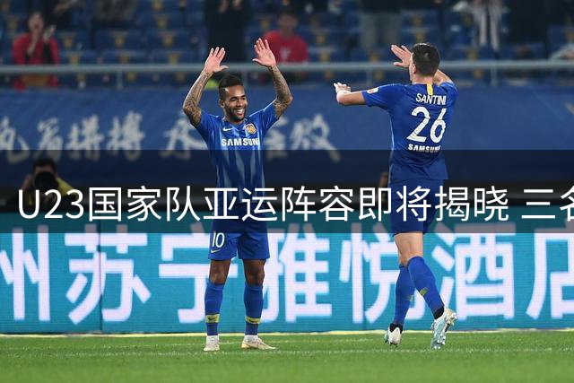 U23国家队亚运阵容即将揭晓 三名超龄球员领衔出征